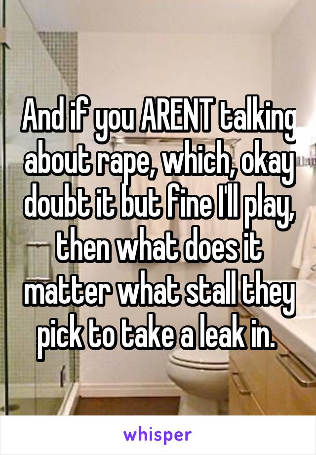 And if you ARENT talking about rape, which, okay doubt it but fine I'll play, then what does it matter what stall they pick to take a leak in. 