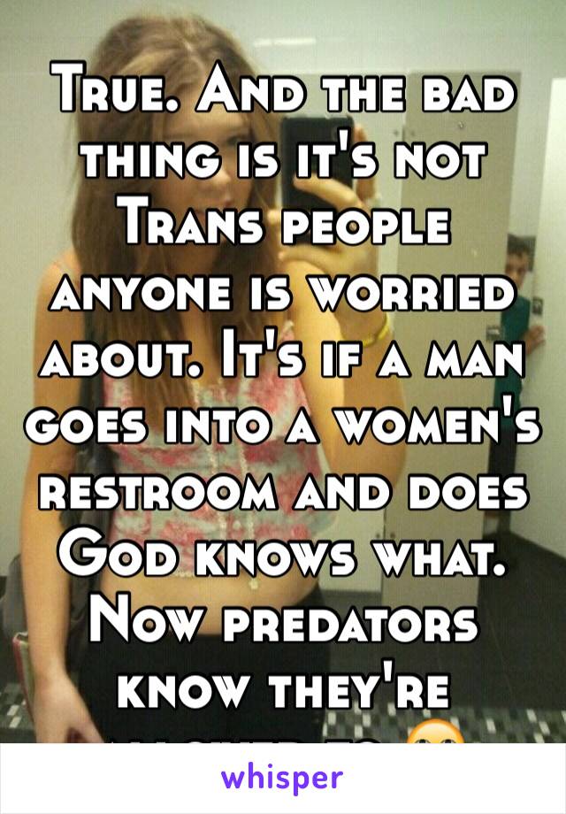 True. And the bad thing is it's not Trans people anyone is worried about. It's if a man goes into a women's restroom and does God knows what. Now predators know they're allowed to 🙄