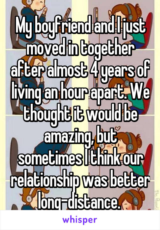 My boyfriend and I just moved in together after almost 4 years of living an hour apart. We thought it would be amazing, but sometimes I think our relationship was better long-distance. 