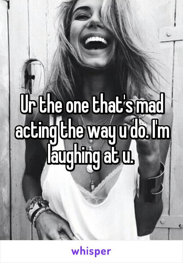 Ur the one that's mad acting the way u do. I'm laughing at u. 