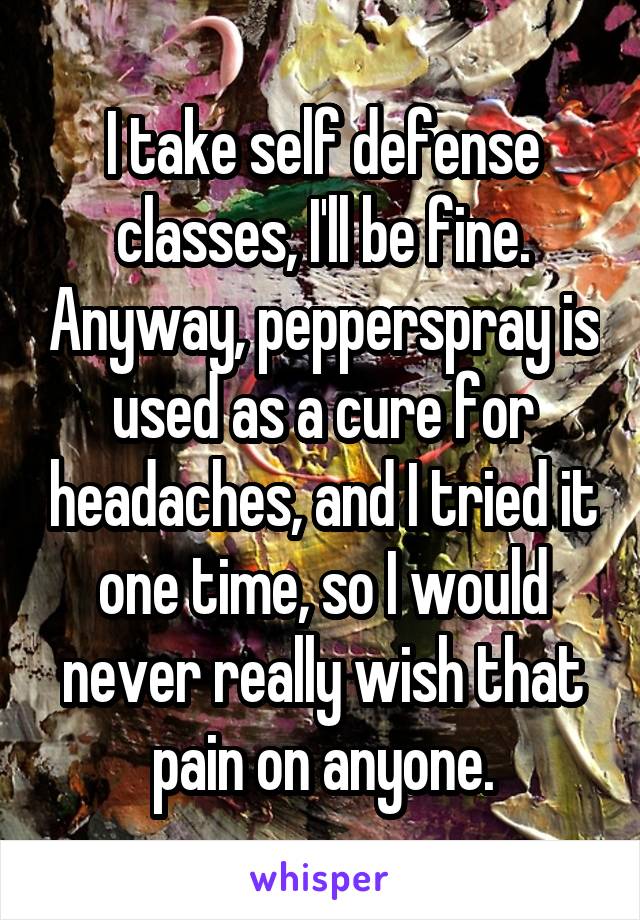 I take self defense classes, I'll be fine. Anyway, pepperspray is used as a cure for headaches, and I tried it one time, so I would never really wish that pain on anyone.