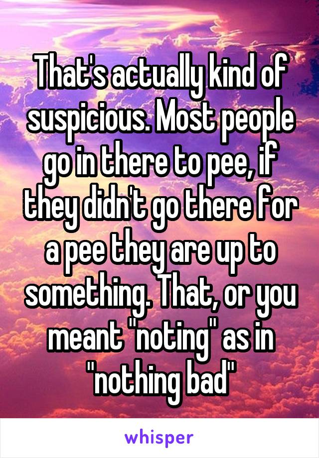 That's actually kind of suspicious. Most people go in there to pee, if they didn't go there for a pee they are up to something. That, or you meant "noting" as in "nothing bad"
