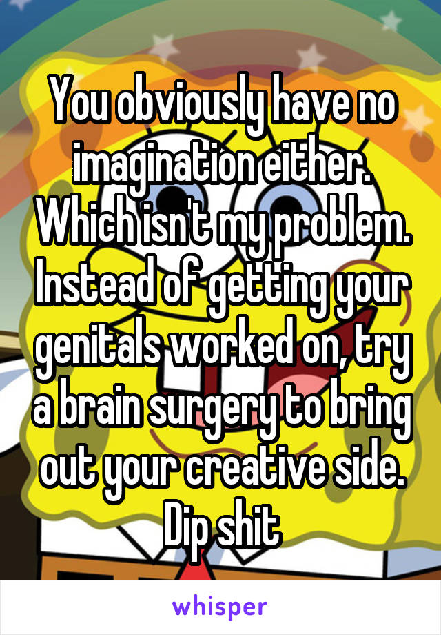 You obviously have no imagination either. Which isn't my problem. Instead of getting your genitals worked on, try a brain surgery to bring out your creative side. Dip shit