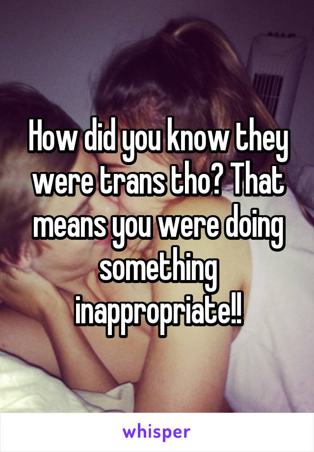 How did you know they were trans tho? That means you were doing something inappropriate!!