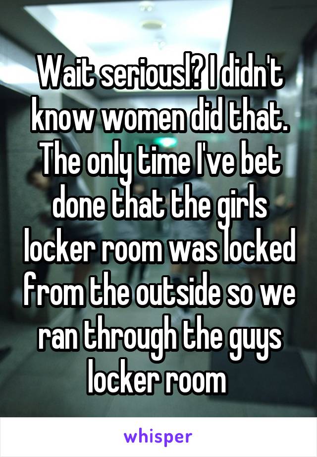 Wait seriousl? I didn't know women did that. The only time I've bet done that the girls locker room was locked from the outside so we ran through the guys locker room 