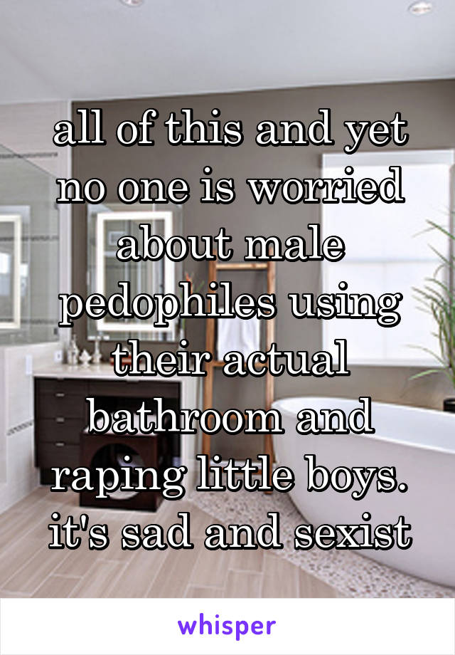 all of this and yet no one is worried about male pedophiles using their actual bathroom and raping little boys. it's sad and sexist