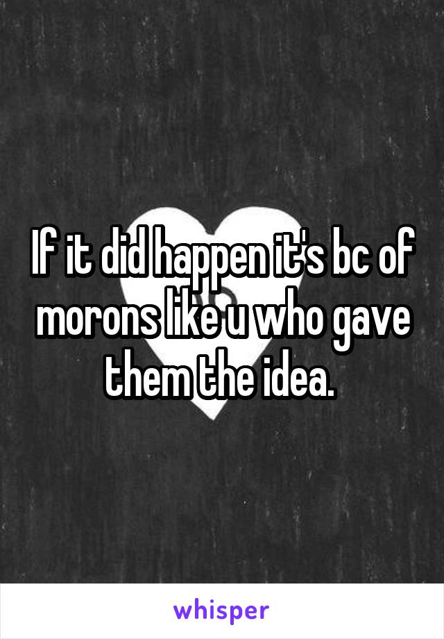 If it did happen it's bc of morons like u who gave them the idea. 