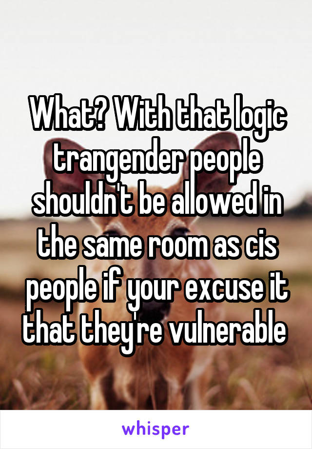 What? With that logic trangender people shouldn't be allowed in the same room as cis people if your excuse it that they're vulnerable 