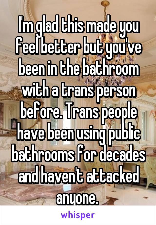 I'm glad this made you feel better but you've been in the bathroom with a trans person before. Trans people have been using public bathrooms for decades and haven't attacked anyone. 