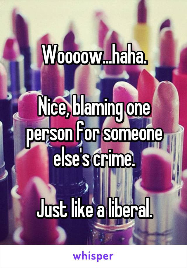 Woooow...haha.

Nice, blaming one person for someone else's crime.

Just like a liberal.