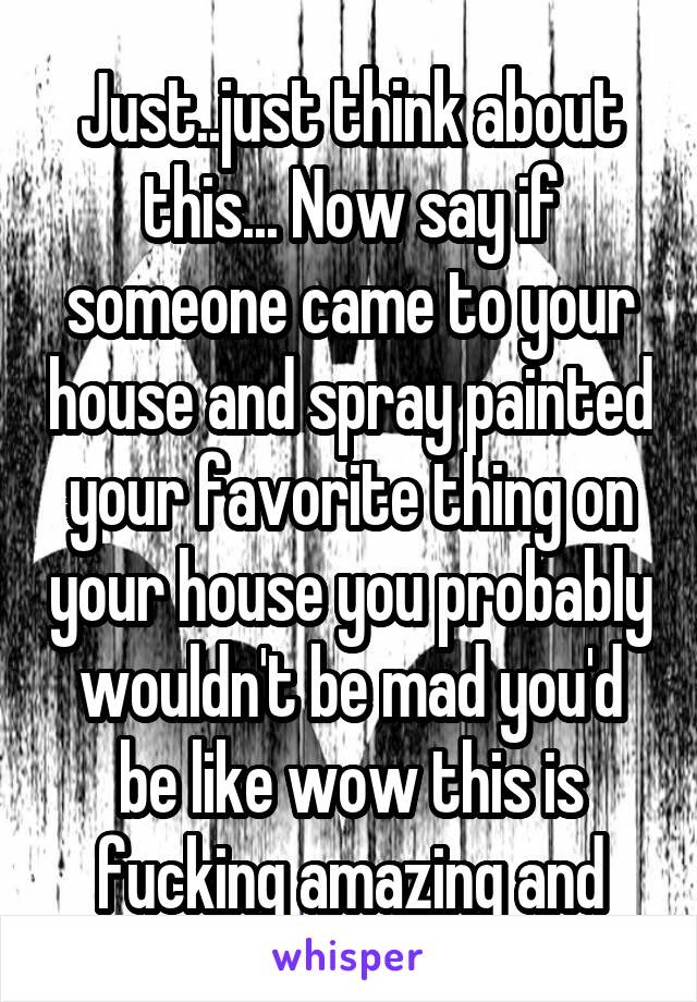 Just..just think about this... Now say if someone came to your house and spray painted your favorite thing on your house you probably wouldn't be mad you'd be like wow this is fucking amazing and