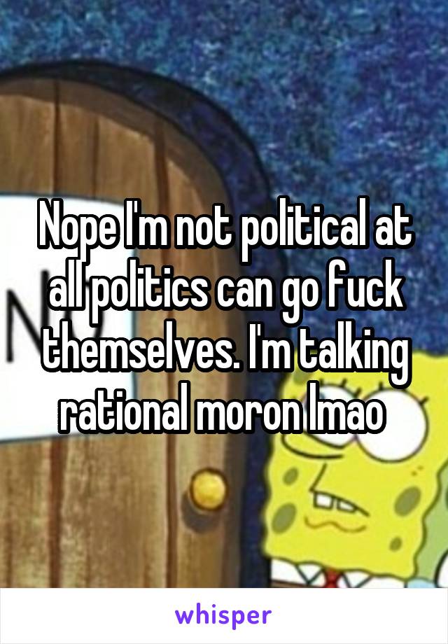 Nope I'm not political at all politics can go fuck themselves. I'm talking rational moron lmao 