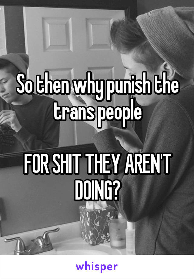 So then why punish the trans people

FOR SHIT THEY AREN'T DOING?