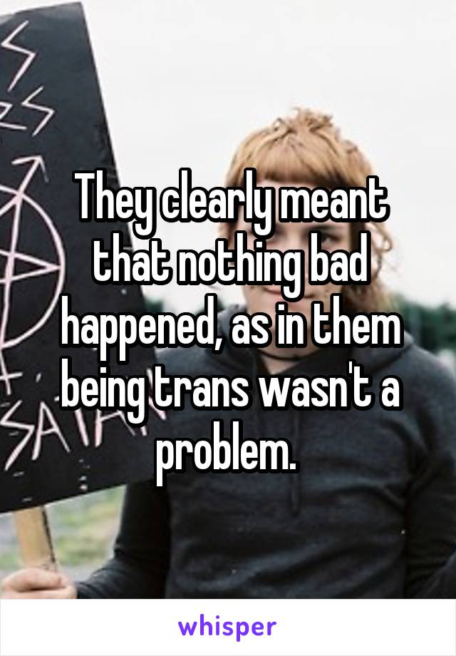 They clearly meant that nothing bad happened, as in them being trans wasn't a problem. 