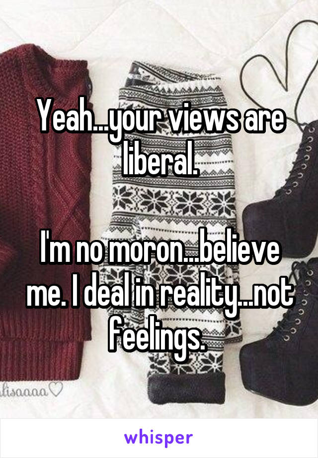 Yeah...your views are liberal.

I'm no moron...believe me. I deal in reality...not feelings. 