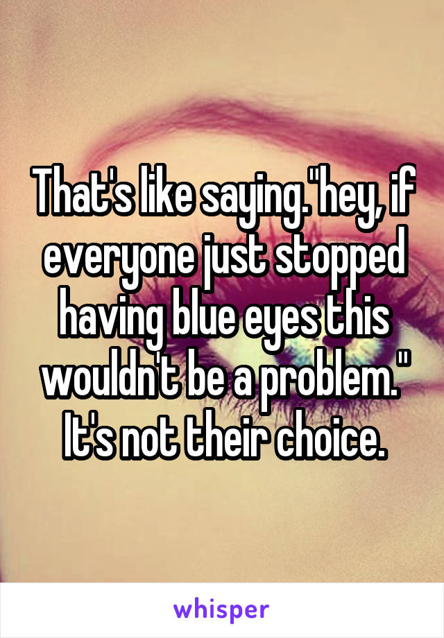 That's like saying."hey, if everyone just stopped having blue eyes this wouldn't be a problem." It's not their choice.