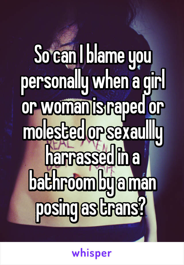 So can I blame you personally when a girl or woman is raped or molested or sexaullly harrassed in a bathroom by a man posing as trans? 