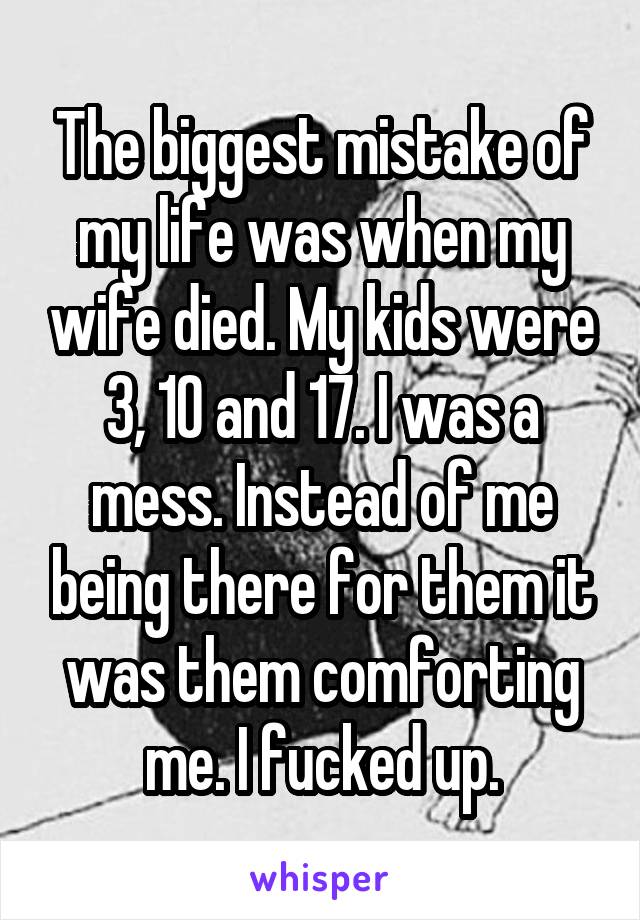 The biggest mistake of my life was when my wife died. My kids were 3, 10 and 17. I was a mess. Instead of me being there for them it was them comforting me. I fucked up.