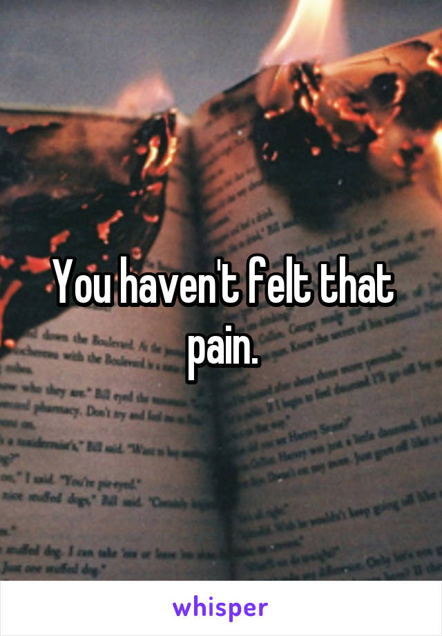 You haven't felt that pain.