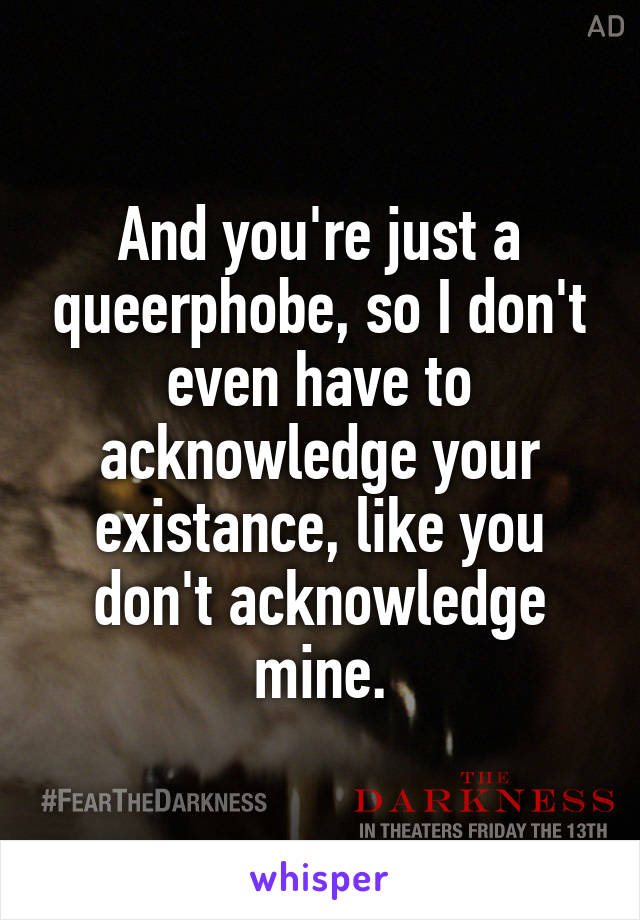 And you're just a queerphobe, so I don't even have to acknowledge your existance, like you don't acknowledge mine.