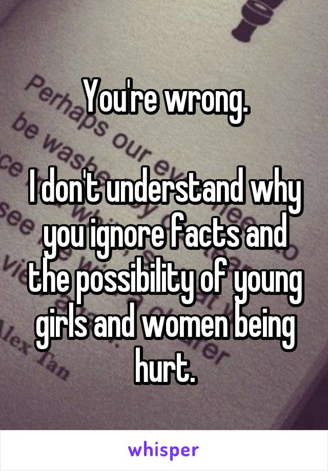 You're wrong.

I don't understand why you ignore facts and the possibility of young girls and women being hurt.