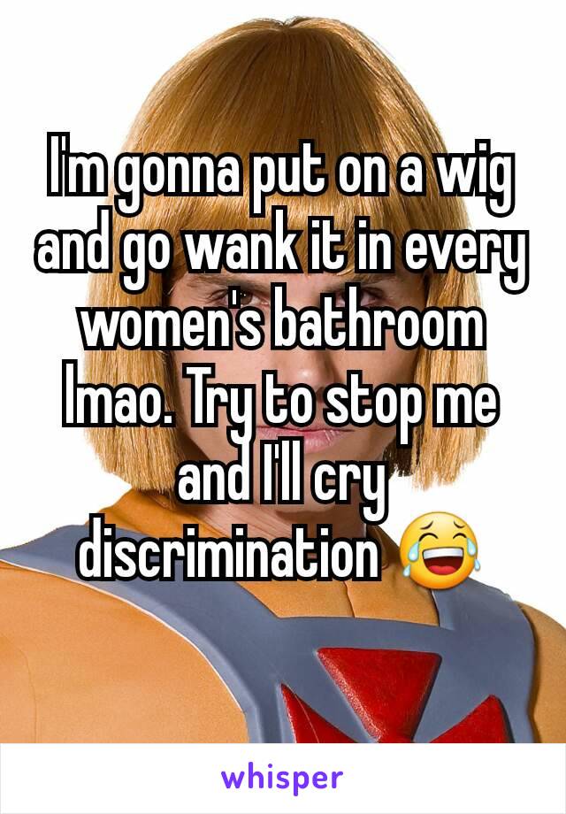 I'm gonna put on a wig and go wank it in every women's bathroom lmao. Try to stop me and I'll cry discrimination 😂