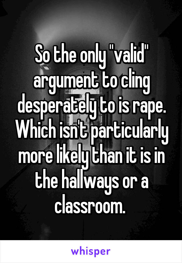 So the only "valid" argument to cling desperately to is rape. Which isn't particularly more likely than it is in the hallways or a classroom. 