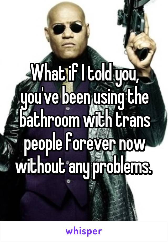 What if I told you, you've been using the bathroom with trans people forever now without any problems. 