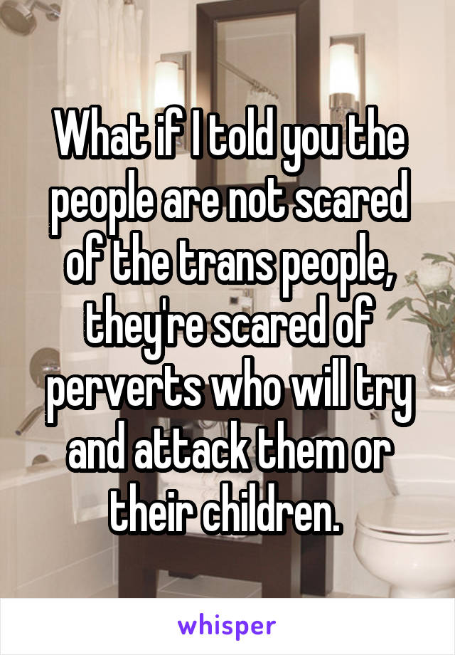 What if I told you the people are not scared of the trans people, they're scared of perverts who will try and attack them or their children. 