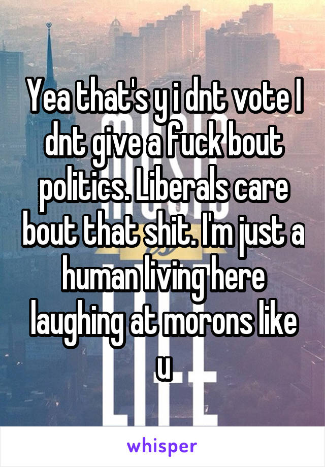 Yea that's y i dnt vote I dnt give a fuck bout politics. Liberals care bout that shit. I'm just a human living here laughing at morons like u