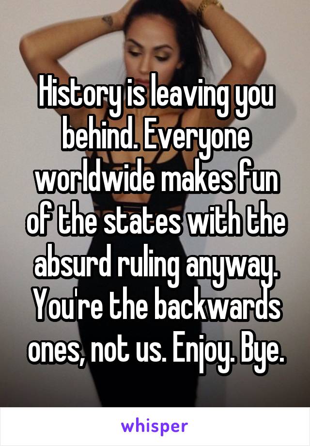 History is leaving you behind. Everyone worldwide makes fun of the states with the absurd ruling anyway. You're the backwards ones, not us. Enjoy. Bye.