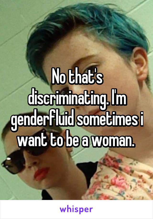 No that's discriminating. I'm genderfluid sometimes i want to be a woman. 