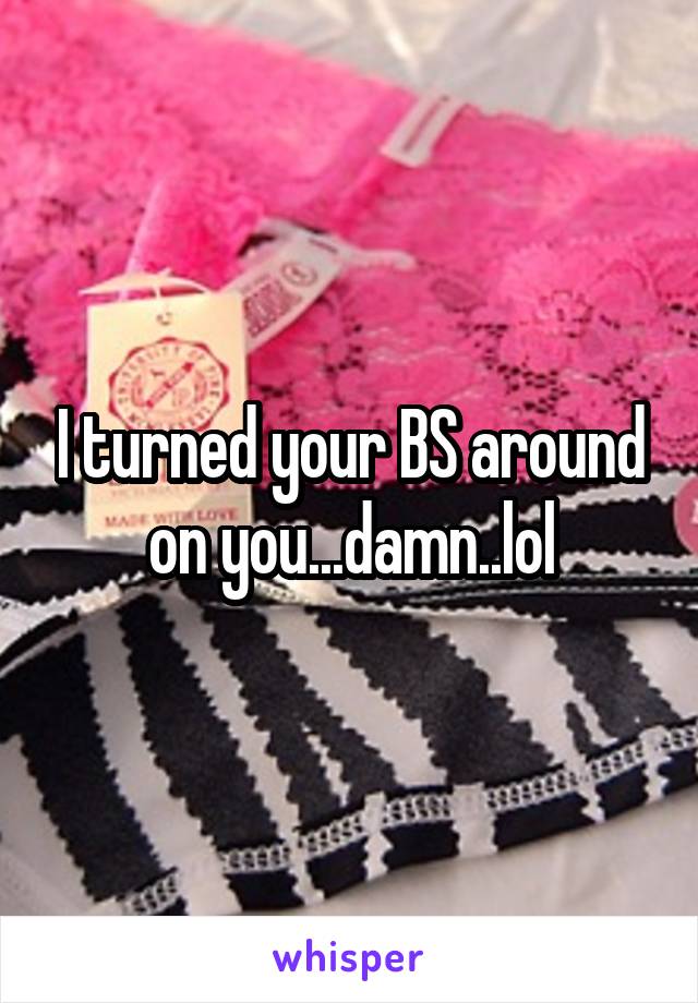 I turned your BS around on you...damn..lol