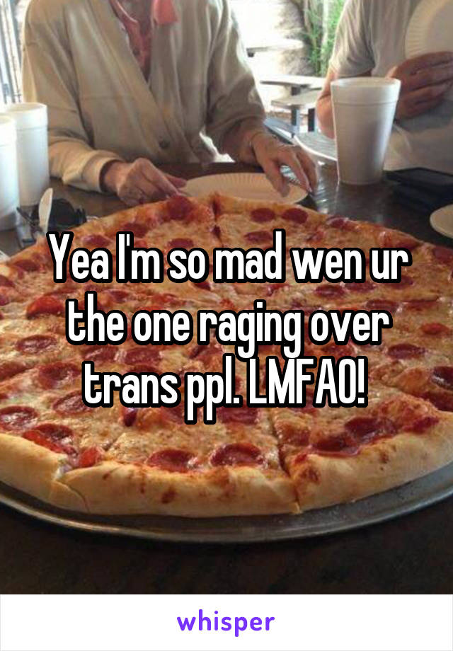 Yea I'm so mad wen ur the one raging over trans ppl. LMFAO! 