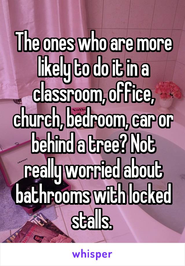 The ones who are more likely to do it in a classroom, office, church, bedroom, car or behind a tree? Not really worried about bathrooms with locked stalls. 