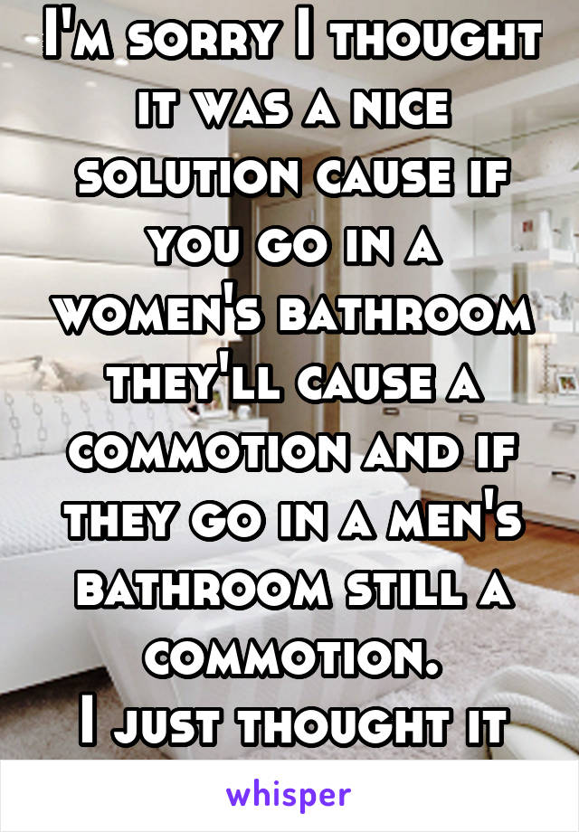 I'm sorry I thought it was a nice solution cause if you go in a women's bathroom they'll cause a commotion and if they go in a men's bathroom still a commotion.
I just thought it would be easier.