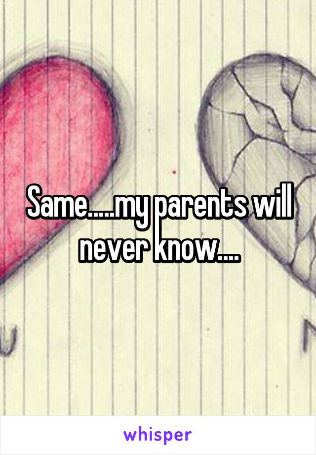 Same.....my parents will never know....