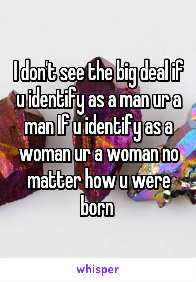 I don't see the big deal if u identify as a man ur a man If u identify as a woman ur a woman no matter how u were born 