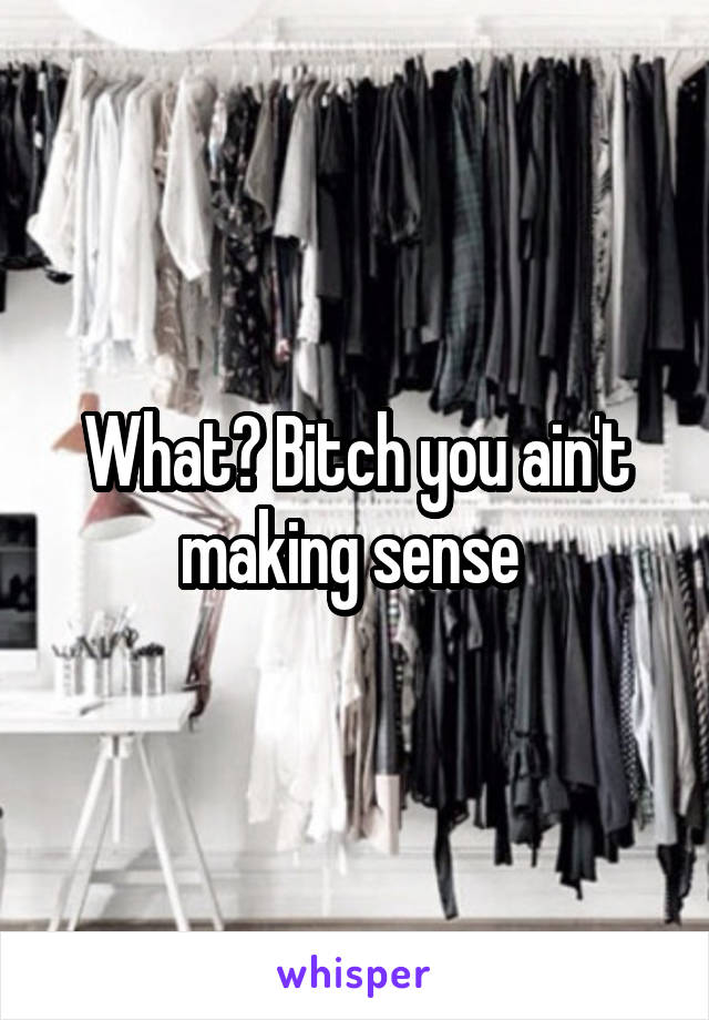 What? Bitch you ain't making sense 