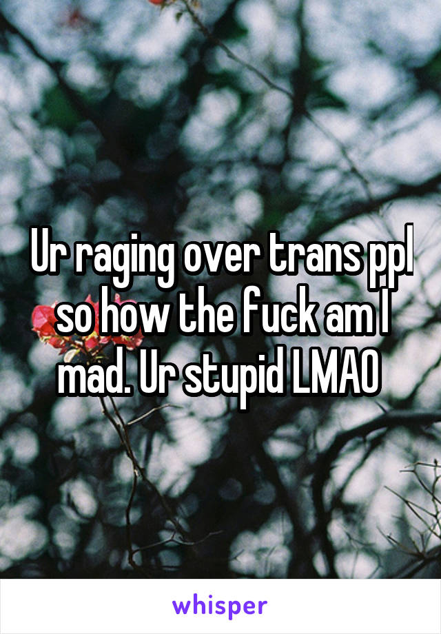 Ur raging over trans ppl so how the fuck am I mad. Ur stupid LMAO 