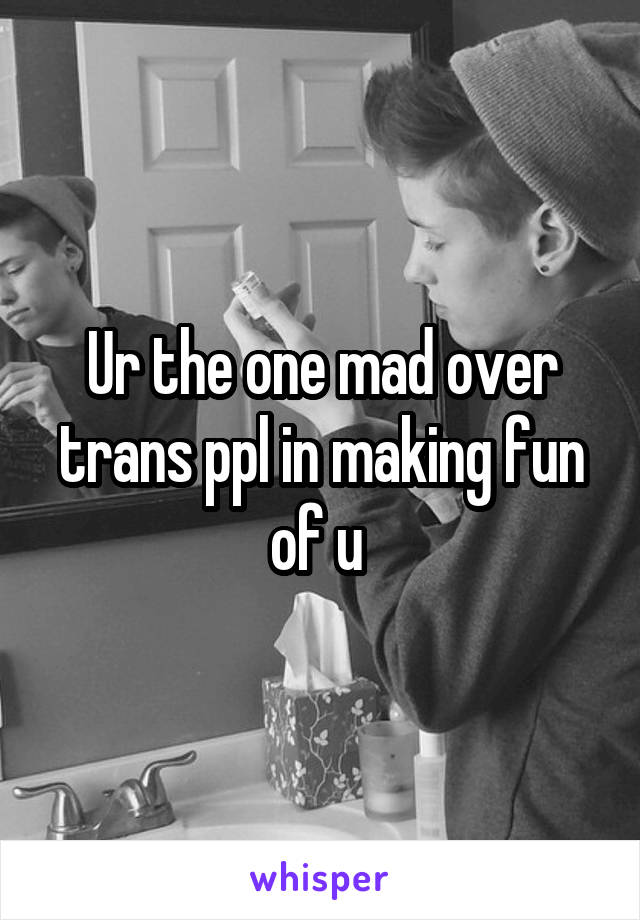 Ur the one mad over trans ppl in making fun of u 