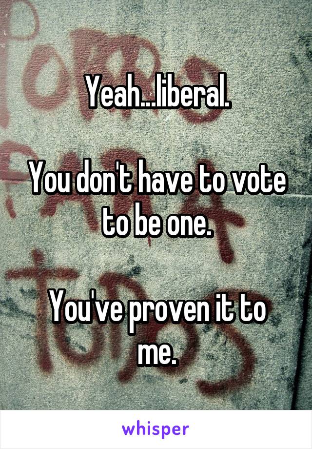 Yeah...liberal.

You don't have to vote to be one.

You've proven it to me.