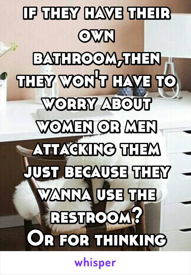 For thinking that if they have their own bathroom,then they won't have to worry about women or men attacking them just because they wanna use the restroom?
Or for thinking about jackass perverts?