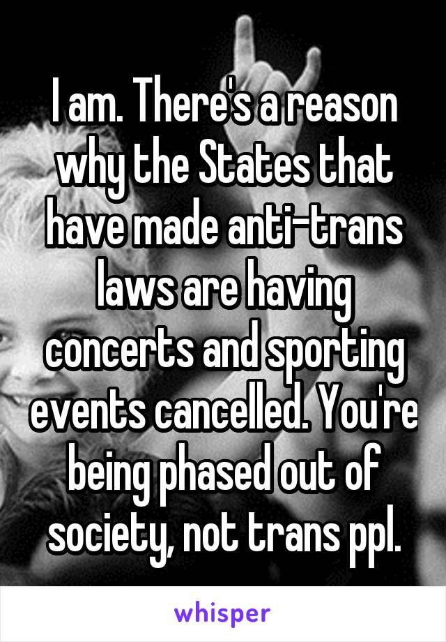 I am. There's a reason why the States that have made anti-trans laws are having concerts and sporting events cancelled. You're being phased out of society, not trans ppl.