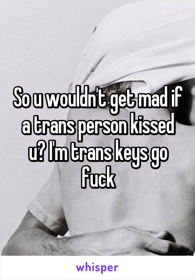 So u wouldn't get mad if a trans person kissed u? I'm trans keys go fuck