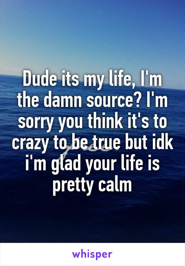 Dude its my life, I'm the damn source? I'm sorry you think it's to crazy to be true but idk i'm glad your life is pretty calm