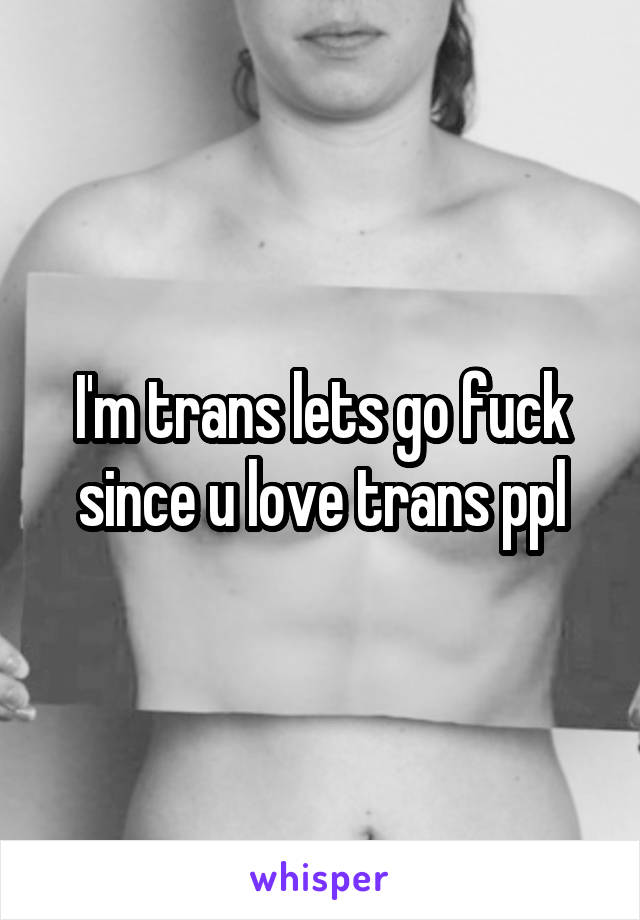 I'm trans lets go fuck since u love trans ppl