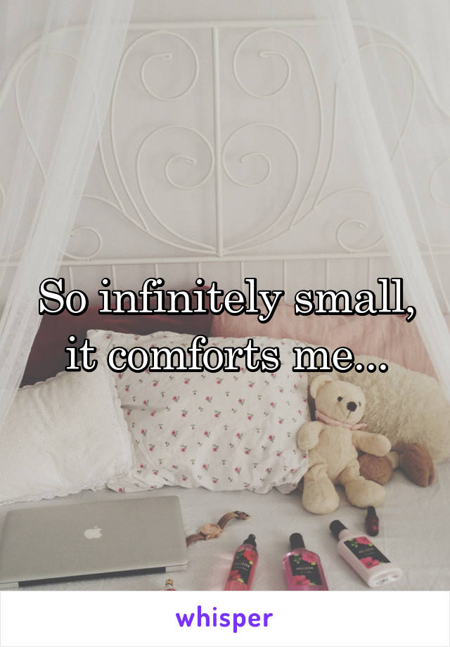 So infinitely small, it comforts me...