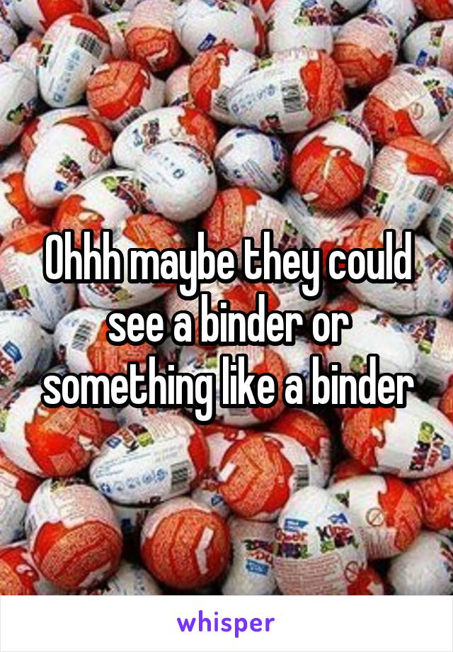Ohhh maybe they could see a binder or something like a binder