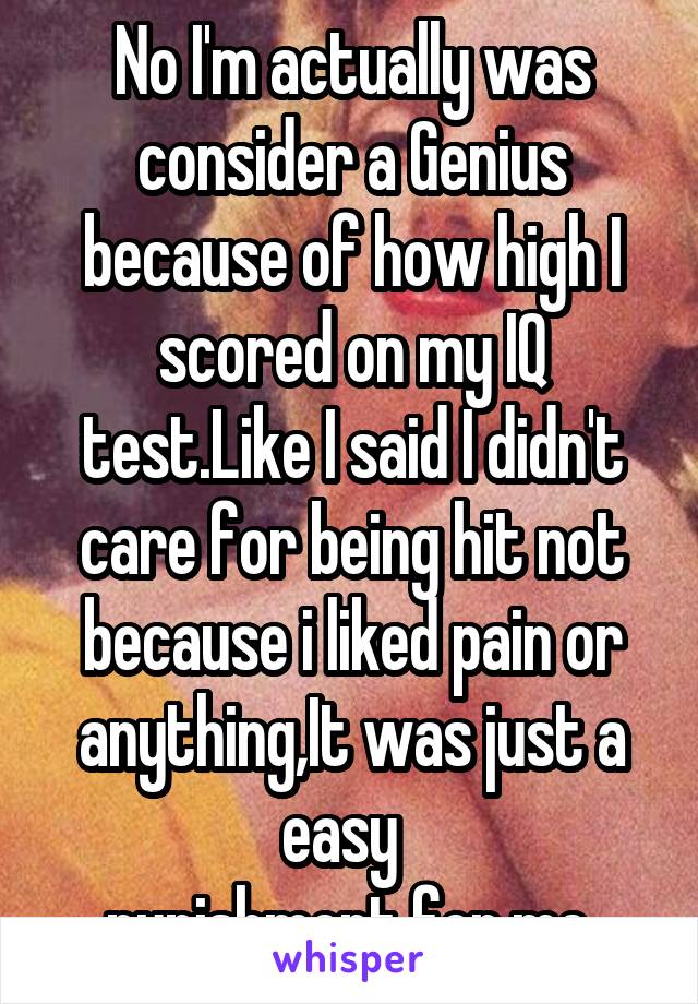 No I'm actually was consider a Genius because of how high I scored on my IQ test.Like I said I didn't care for being hit not because i liked pain or anything,It was just a easy  
punishment for me 